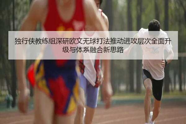 独行侠教练组深研欧文无球打法推动进攻层次全面升级与体系融合新思路