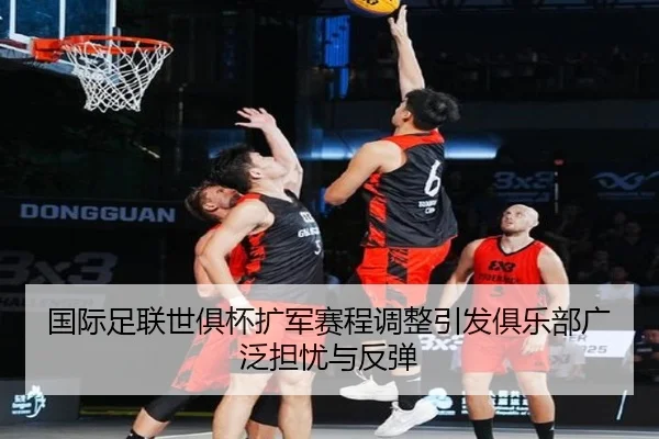 国际足联世俱杯扩军赛程调整引发俱乐部广泛担忧与反弹